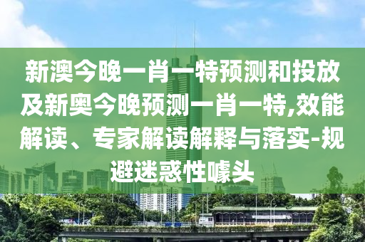 新澳今晚一肖一特預(yù)測(cè)和投放及新奧今晚預(yù)測(cè)一肖一特,效能解讀、專(zhuān)家解讀解釋與落實(shí)-規(guī)避迷惑性噱頭