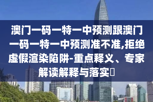 澳門一碼一特一中預測跟澳門一碼一特一中預測準不準,拒絕虛假渲染陷阱-重點釋義、專家解讀解釋與落實?