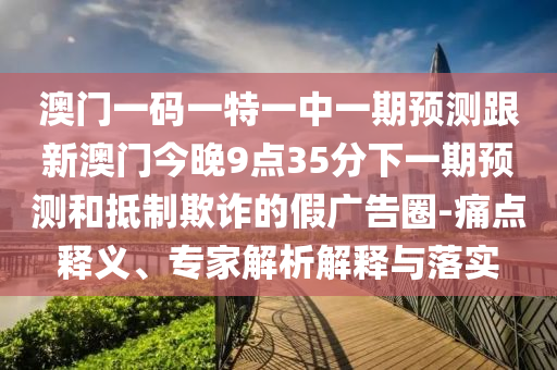 澳門一碼一特一中一期預(yù)測跟新澳門今晚9點35分下一期預(yù)測和抵制欺詐的假廣告圈-痛點釋義、專家解析解釋與落實