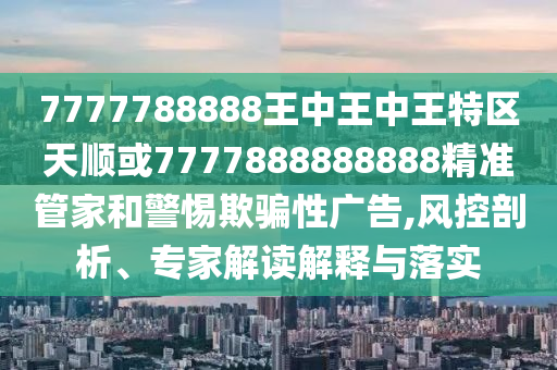 7777788888王中王中王特區(qū)天順或7777888888888精準管家和警惕欺騙性廣告,風控剖析、專家解讀解釋與落實