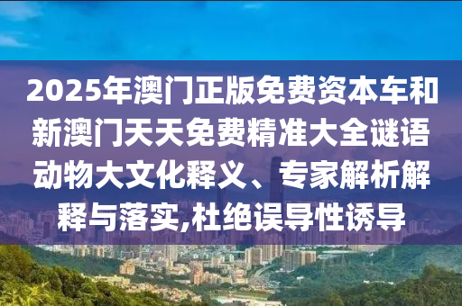 2025年澳門正版免費資本車和新澳門天天免費精準大全謎語動物大文化釋義、專家解析解釋與落實,杜絕誤導性誘導