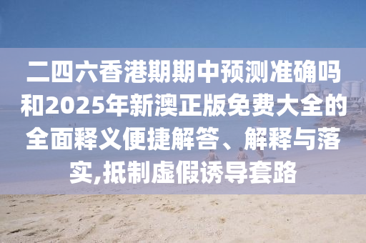 二四六香港期期中預(yù)測準確嗎和2025年新澳正版免費大全的全面釋義便捷解答、解釋與落實,抵制虛假誘導(dǎo)套路