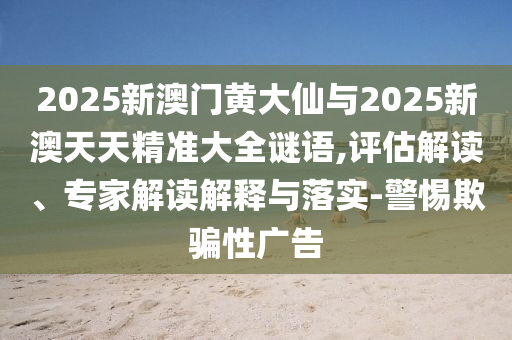 2025新澳門黃大仙與2025新澳天天精準大全謎語,評估解讀、專家解讀解釋與落實-警惕欺騙性廣告