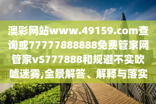 澳彩網(wǎng)站www.49159.соm查詢或77777888888免費(fèi)管家網(wǎng)管家vS777888和規(guī)避不實(shí)吹噓迷霧,全景解答、解釋與落實(shí)