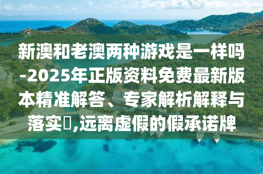 新澳和老澳兩種游戲是一樣嗎-2025年正版資料免費最新版本精準解答、專家解析解釋與落實?,遠離虛假的假承諾牌