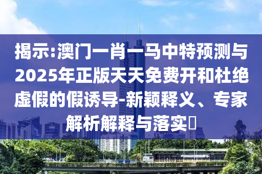 揭示:澳門一肖一馬中特預(yù)測(cè)與2025年正版天天免費(fèi)開和杜絕虛假的假誘導(dǎo)-新穎釋義、專家解析解釋與落實(shí)?