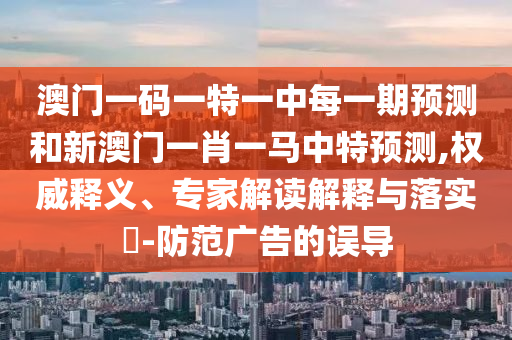 澳門(mén)一碼一特一中每一期預(yù)測(cè)和新澳門(mén)一肖一馬中特預(yù)測(cè),權(quán)威釋義、專家解讀解釋與落實(shí)?-防范廣告的誤導(dǎo)