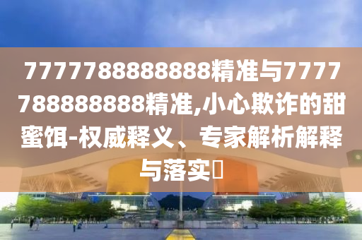 7777788888888精準與7777788888888精準,小心欺詐的甜蜜餌-權威釋義、專家解析解釋與落實?