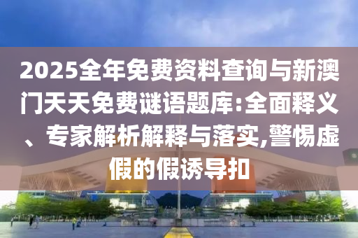 2025全年免費資料查詢與新澳門天天免費謎語題庫:全面釋義、專家解析解釋與落實,警惕虛假的假誘導扣