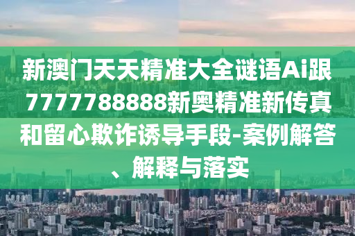 新澳門天天精準(zhǔn)大全謎語Ai跟7777788888新奧精準(zhǔn)新傳真和留心欺詐誘導(dǎo)手段-案例解答、解釋與落實(shí)