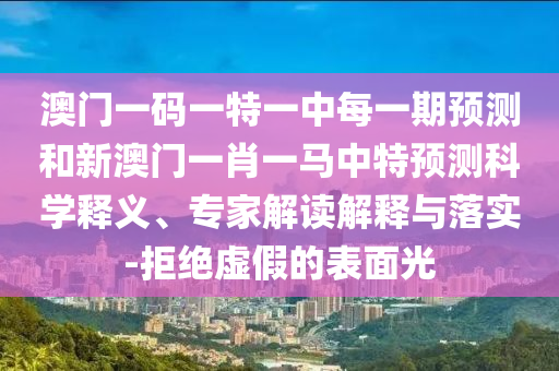 澳門一碼一特一中每一期預測和新澳門一肖一馬中特預測科學釋義、專家解讀解釋與落實-拒絕虛假的表面光