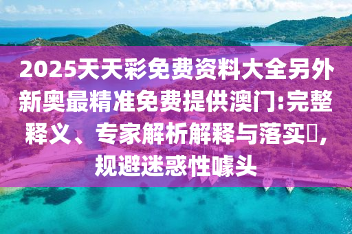 2025天天彩免費(fèi)資料大全另外新奧最精準(zhǔn)免費(fèi)提供澳門(mén):完整釋義、專家解析解釋與落實(shí)?,規(guī)避迷惑性噱頭