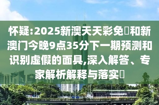 懷疑:2025新澳天天彩免費(fèi)和新澳門今晚9點(diǎn)35分下一期預(yù)測(cè)和識(shí)別虛假的面具,深入解答、專家解析解釋與落實(shí)?