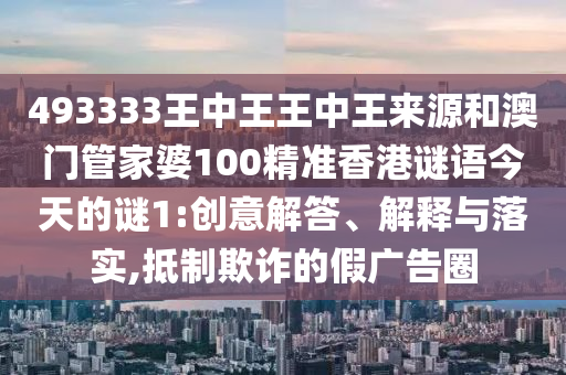 493333王中王王中王來(lái)源和澳門管家婆100精準(zhǔn)香港謎語(yǔ)今天的謎1:創(chuàng)意解答、解釋與落實(shí),抵制欺詐的假?gòu)V告圈
