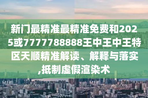 新門最精準(zhǔn)最精準(zhǔn)免費和2025或7777788888王中王中王特區(qū)天順精準(zhǔn)解讀、解釋與落實,抵制虛假渲染術(shù)