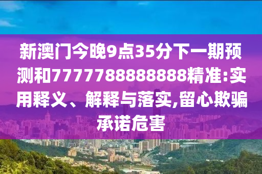 新澳門今晚9點(diǎn)35分下一期預(yù)測(cè)和7777788888888精準(zhǔn):實(shí)用釋義、解釋與落實(shí),留心欺騙承諾危害