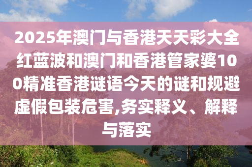 2025年澳門與香港天天彩大全紅藍(lán)波和澳門和香港管家婆100精準(zhǔn)香港謎語今天的謎和規(guī)避虛假包裝危害,務(wù)實(shí)釋義、解釋與落實(shí)