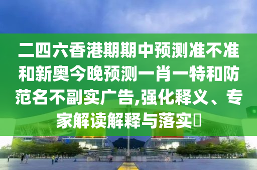 二四六香港期期中預(yù)測準(zhǔn)不準(zhǔn)和新奧今晚預(yù)測一肖一特和防范名不副實(shí)廣告,強(qiáng)化釋義、專家解讀解釋與落實(shí)?