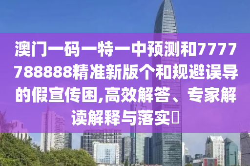 澳門一碼一特一中預(yù)測和7777788888精準新版?zhèn)€和規(guī)避誤導(dǎo)的假宣傳困,高效解答、專家解讀解釋與落實?