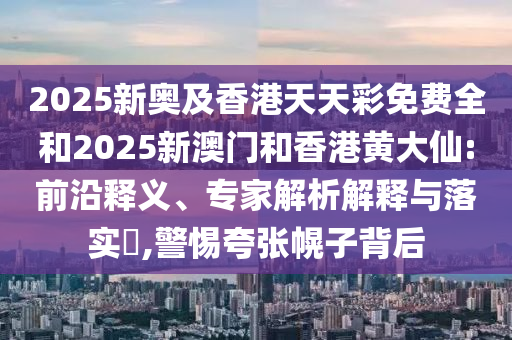 2025新奧及香港天天彩免費(fèi)全和2025新澳門和香港黃大仙:前沿釋義、專家解析解釋與落實?,警惕夸張幌子背后