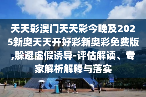 天天彩澳門天天彩今晚及2025新奧天天開好彩新奧彩免費版,躲避虛假誘導-評估解讀、專家解析解釋與落實