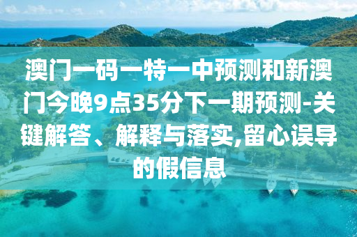 澳門一碼一特一中預測和新澳門今晚9點35分下一期預測-關鍵解答、解釋與落實,留心誤導的假信息