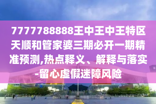 7777788888王中王中王特區(qū)天順和管家婆三期必開一期精準(zhǔn)預(yù)測(cè),熱點(diǎn)釋義、解釋與落實(shí)-留心虛假迷障風(fēng)險(xiǎn)
