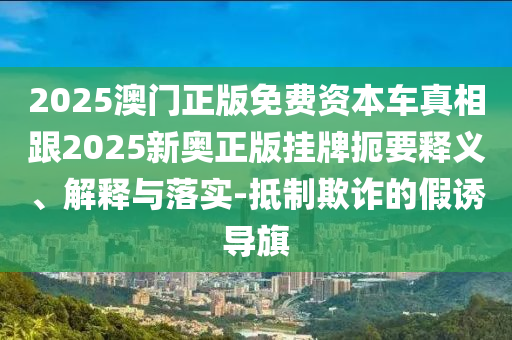 2025澳門正版免費(fèi)資本車真相跟2025新奧正版掛牌扼要釋義、解釋與落實(shí)-抵制欺詐的假誘導(dǎo)旗