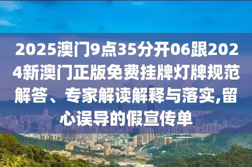 2025澳門9點(diǎn)35分開06跟2024新澳門正版免費(fèi)掛牌燈牌規(guī)范解答、專家解讀解釋與落實(shí),留心誤導(dǎo)的假宣傳單