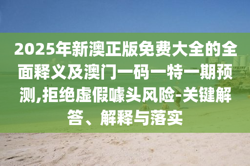 2025年新澳正版免費(fèi)大全的全面釋義及澳門一碼一特一期預(yù)測,拒絕虛假噱頭風(fēng)險(xiǎn)-關(guān)鍵解答、解釋與落實(shí)