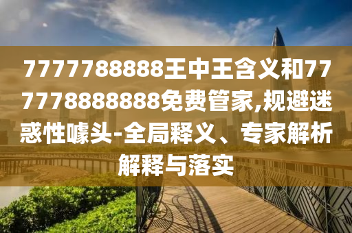 7777788888王中王含義和777778888888免費(fèi)管家,規(guī)避迷惑性噱頭-全局釋義、專家解析解釋與落實