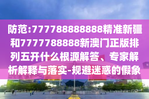 防范:777788888888精準(zhǔn)新疆和7777788888新澳門正版排列五開什么根源解答、專家解析解釋與落實-規(guī)避迷惑的假象