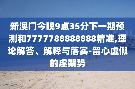 新澳門今晚9點35分下一期預測和7777788888888精準,理論解答、解釋與落實-留心虛假的虛架勢