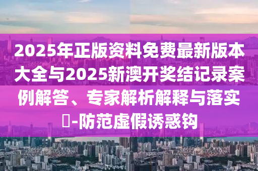 2025年正版資料免費最新版本大全與2025新澳開獎結(jié)記錄案例解答、專家解析解釋與落實?-防范虛假誘惑鉤