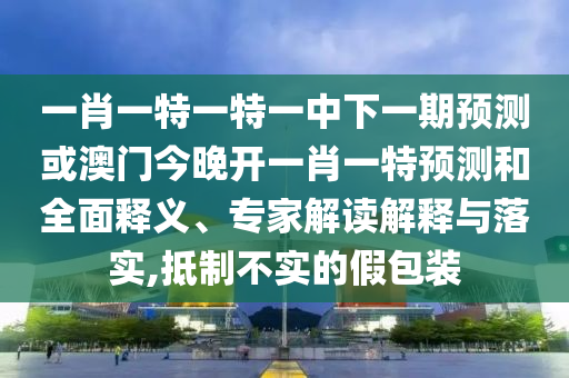 一肖一特一特一中下一期預(yù)測或澳門今晚開一肖一特預(yù)測和全面釋義、專家解讀解釋與落實(shí),抵制不實(shí)的假包裝