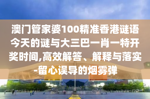 澳門管家婆100精準(zhǔn)香港謎語(yǔ)今天的謎與大三巴一肖一特開(kāi)獎(jiǎng)時(shí)間,高效解答、解釋與落實(shí)-留心誤導(dǎo)的煙霧彈