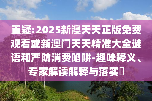 置疑:2025新澳天天正版免費觀看或新澳門天天精準(zhǔn)大全謎語和嚴(yán)防消費陷阱-趣味釋義、專家解讀解釋與落實?