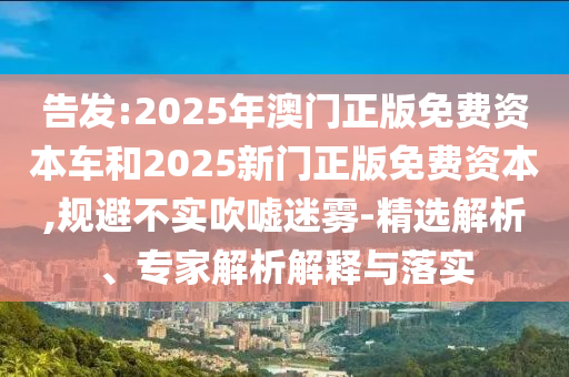 告發(fā):2025年澳門正版免費(fèi)資本車和2025新門正版免費(fèi)資本,規(guī)避不實(shí)吹噓迷霧-精選解析、專家解析解釋與落實(shí)
