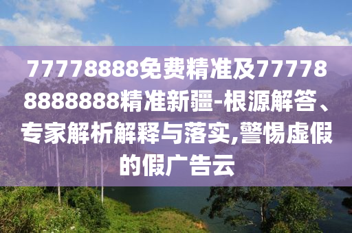 77778888免費(fèi)精準(zhǔn)及777788888888精準(zhǔn)新疆-根源解答、專家解析解釋與落實(shí),警惕虛假的假廣告云