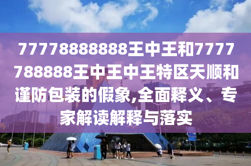 77778888888王中王和7777788888王中王中王特區(qū)天順和謹(jǐn)防包裝的假象,全面釋義、專家解讀解釋與落實(shí)