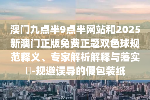澳門九點(diǎn)半9點(diǎn)半網(wǎng)站和2025新澳門正版免費(fèi)正題雙色球規(guī)范釋義、專家解析解釋與落實(shí)?-規(guī)避誤導(dǎo)的假包裝紙