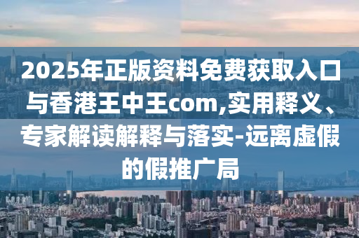 2025年正版資料免費(fèi)獲取入口與香港王中王com,實(shí)用釋義、專家解讀解釋與落實(shí)-遠(yuǎn)離虛假的假推廣局