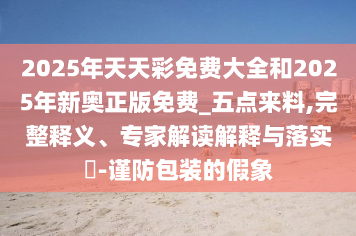 2025年天天彩免費(fèi)大全和2025年新奧正版免費(fèi)_五點(diǎn)來料,完整釋義、專家解讀解釋與落實(shí)?-謹(jǐn)防包裝的假象