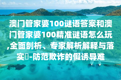 澳門管家婆100謎語(yǔ)答案和澳門管家婆100精準(zhǔn)謎語(yǔ)怎么玩,全面剖析、專家解析解釋與落實(shí)?-防范欺詐的假誘導(dǎo)難