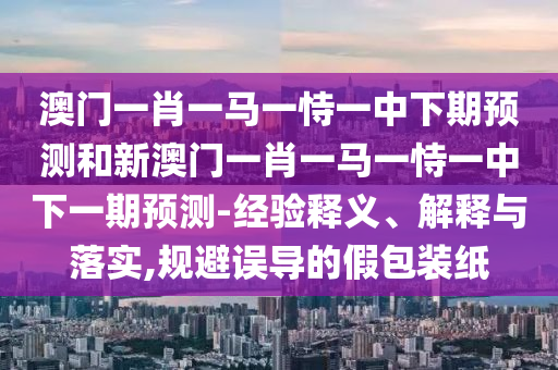 澳門(mén)一肖一馬一恃一中下期預(yù)測(cè)和新澳門(mén)一肖一馬一恃一中下一期預(yù)測(cè)-經(jīng)驗(yàn)釋義、解釋與落實(shí),規(guī)避誤導(dǎo)的假包裝紙
