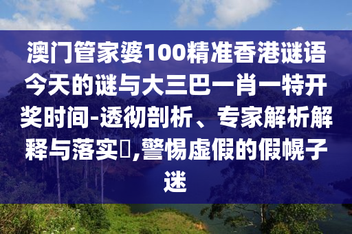 澳門管家婆100精準香港謎語今天的謎與大三巴一肖一特開獎時間-透徹剖析、專家解析解釋與落實?,警惕虛假的假幌子迷