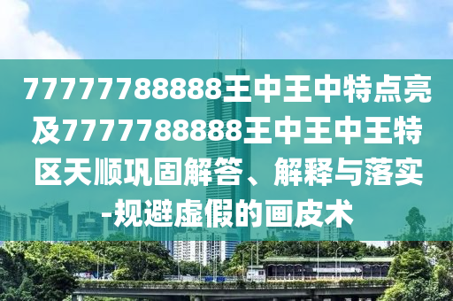 77777788888王中王中特點亮及7777788888王中王中王特區(qū)天順鞏固解答、解釋與落實-規(guī)避虛假的畫皮術(shù)