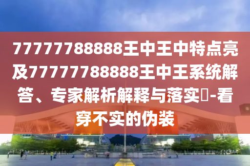 77777788888王中王中特點亮及77777788888王中王系統(tǒng)解答、專家解析解釋與落實?-看穿不實的偽裝