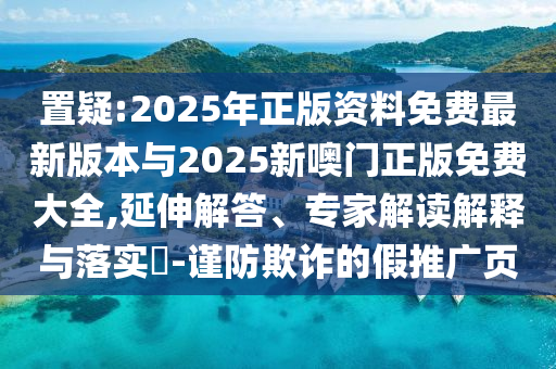 置疑:2025年正版資料免費最新版本與2025新噢門正版免費大全,延伸解答、專家解讀解釋與落實?-謹防欺詐的假推廣頁