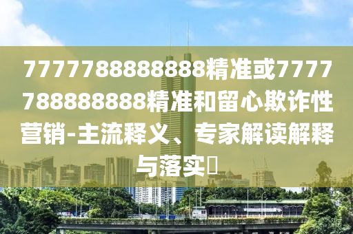 7777788888888精準或7777788888888精準和留心欺詐性營銷-主流釋義、專家解讀解釋與落實?